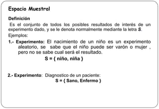 Espacio Muestral
Definición
Es el conjunto de todos los posibles resultados de interés de un
experimento dado, y se le denota normalmente mediante la letra S.
Ejemplos:
1.- Experimento: El nacimiento de un niño es un experimento
aleatorio, se sabe que el niño puede ser varón o mujer ,
pero no se sabe cual será el resultado.
S = { niño, niña }
2.- Experimento: Diagnostico de un paciente:
S = { Sano, Enfermo }
 