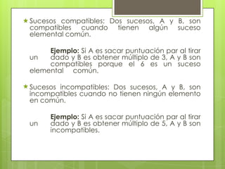 Sucesos compatibles: Dos sucesos, A y B, son
compatibles cuando tienen algún suceso
elemental común.
Ejemplo: Si A es sacar puntuación par al tirar
un dado y B es obtener múltiplo de 3, A y B son
compatibles porque el 6 es un suceso
elemental común.
Sucesos incompatibles: Dos sucesos, A y B, son
incompatibles cuando no tienen ningún elemento
en común.
Ejemplo: Si A es sacar puntuación par al tirar
un dado y B es obtener múltiplo de 5, A y B son
incompatibles.
 