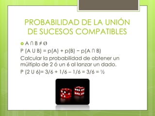 PROBABILIDAD DE LA UNIÓN
DE SUCESOS COMPATIBLES
 A ∩ B ≠ Ø
P (A U B) = p(A) + p(B) − p(A ∩ B)
Calcular la probabilidad de obtener un
múltiplo de 2 ó un 6 al lanzar un dado.
P (2 U 6)= 3/6 + 1/6 – 1/6 = 3/6 = ½
 