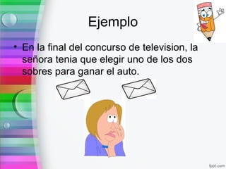 Ejemplo
• En la final del concurso de television, la
señora tenia que elegir uno de los dos
sobres para ganar el auto.
 