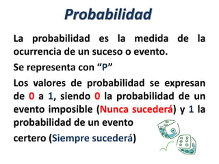 Probabilidad
La probabilidad es la medida de la
ocurrencia de un suceso o evento.
Se representa con “P”
Los valores de probabilidad se expresan
de 0 a 1, siendo 0 la probabilidad de un
evento imposible (Nunca sucederá) y 1 la
probabilidad de un evento
certero (Siempre sucederá)
 