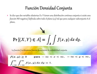  Se dice que dos variables aleatorias X e Y tienen una distribución continua conjunta si existe una 
función NO negativa f definida sobre todo el plano (x,y) tal que para cualquier subconjunto A el 
plano, 
La función f se denomina función de densidad de probabilidad conjunta 
 