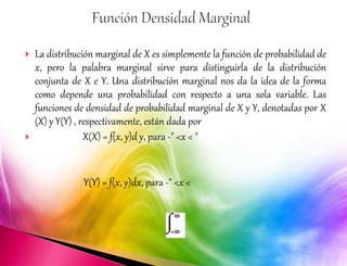  La distribución marginal de X es simplemente la función de probabilidad de 
x, pero la palabra marginal sirve para distinguirla de la distribución 
conjunta de X e Y. Una distribución marginal nos da la idea de la forma 
como depende una probabilidad con respecto a una sola variable. Las 
funciones de densidad de probabilidad marginal de X y Y, denotadas por X 
(X) y Y(Y) , respectivamente, están dada por 
 X(X) = f(x, y)d y, para -" <x < " 
Y(Y) = f(x, y)dx, para -" <x < 
 