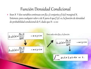  Sean X Y dos variables continuas con f(x, y) conjunta y f x(x) marginal X. 
Entonces, para cualquier valor x de X para el que f (x) >0, la función de densidad 
de probabilidad condicional de Y, dado que X = x es: 
Para cada valor fijo y, la función 
 