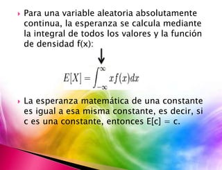  Para una variable aleatoria absolutamente 
continua, la esperanza se calcula mediante 
la integral de todos los valores y la función 
de densidad f(x): 
 La esperanza matemática de una constante 
es igual a esa misma constante, es decir, si 
c es una constante, entonces E[c] = c. 
 