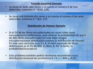 Función binomial Ejemplo 
• Se lanza un dado diez veces y se cuenta el número X de tres 
obtenidos: entonces X ~ B(10, 1/6) 
• Se lanza una moneda dos veces y se cuenta el número X de caras 
obtenidas: entonces X ~ B(2, 1/2) 
Distribución de Poisson Ejemplo 
• Si el 2% de los libros encuadernados en cierto taller tiene 
encuadernación defectuosa, para obtener la probabilidad de que 5 
de 400 libros encuadernados en este taller tengan 
encuadernaciones defectuosas usamos la distribución de Poisson. 
En este caso concreto, k es 5 y, λ, el valor esperado de libros 
defectuosos es el 2% de 400, es decir, 8. Por lo tanto, la 
probabilidad buscada es 
• Este problema también podría resolverse recurriendo a una 
distribución binomial de parámetros k = 5, n = 400 y =0,02. 
 