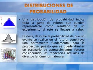 • Una distribución de probabilidad indica 
toda la gama de valores que pueden 
representarse como resultado de un 
experimento si éste se llevase a cabo. 
Es decir, describe la probabilidad de que un 
evento se realice en el futuro, constituye 
una herramienta fundamental para la 
prospectiva, puesto que se puede diseñar 
un escenario de acontecimientos futuros 
considerando las tendencias actuales de 
diversos fenómenos naturales 
 