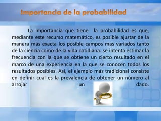 La importancia que tiene la probabilidad es que, 
mediante este recurso matemático, es posible ajustar de la 
manera más exacta los posible campos mas variados tanto 
de la ciencia como de la vida cotidiana. se intenta estimar la 
frecuencia con la que se obtiene un cierto resultado en el 
marco de una experiencia en la que se conocen todos los 
resultados posibles. Así, el ejemplo más tradicional consiste 
en definir cual es la prevalencia de obtener un número al 
arrojar un dado. 
 