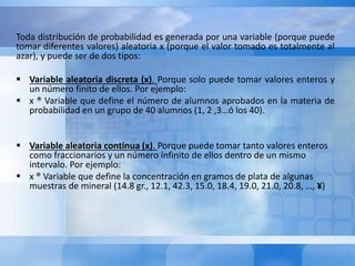 Toda distribución de probabilidad es generada por una variable (porque puede 
tomar diferentes valores) aleatoria x (porque el valor tomado es totalmente al 
azar), y puede ser de dos tipos: 
 Variable aleatoria discreta (x). Porque solo puede tomar valores enteros y 
un número finito de ellos. Por ejemplo: 
 x ® Variable que define el número de alumnos aprobados en la materia de 
probabilidad en un grupo de 40 alumnos (1, 2 ,3…ó los 40). 
 Variable aleatoria continua (x). Porque puede tomar tanto valores enteros 
como fraccionarios y un número infinito de ellos dentro de un mismo 
intervalo. Por ejemplo: 
 x ® Variable que define la concentración en gramos de plata de algunas 
muestras de mineral (14.8 gr., 12.1, 42.3, 15.0, 18.4, 19.0, 21.0, 20.8, …, ¥) 
 