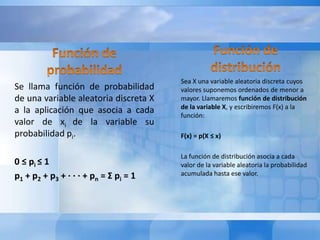 Se llama función de probabilidad 
de una variable aleatoria discreta X 
a la aplicación que asocia a cada 
valor de xi de la variable su 
probabilidad pi. 
0 ≤ pi ≤ 1 
p1 + p2 + p3 + · · · + pn = Σ pi = 1 
Sea X una variable aleatoria discreta cuyos 
valores suponemos ordenados de menor a 
mayor. Llamaremos función de distribución 
de la variable X, y escribiremos F(x) a la 
función: 
F(x) = p(X ≤ x) 
La función de distribución asocia a cada 
valor de la variable aleatoria la probabilidad 
acumulada hasta ese valor. 
 