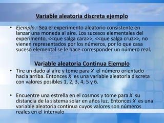 Variable aleatoria discreta ejemplo 
• Ejemplo.- Sea el experimento aleatorio consistente en 
lanzar una moneda al aire. Los sucesos elementales del 
experimento, <<que salga cara>>, <<que salga cruz>>, no 
vienen representados por los números, por lo que casa 
suceso elemental se le hace corresponder un número real. 
Variable aleatoria Continua Ejemplo 
• Tire un dado al aire y tome para X el número orientado 
hacia arriba. Entonces X es una variable aleatoria discreta 
con valores posibles 1, 2, 3, 4, 5 y 6. 
• Encuentre una estrella en el cosmos y tome para X su 
distancia de la sistema solar en años luz. Entonces X es una 
variable aleatoria continua cuyos valores son números 
reales en el intervalo 
 