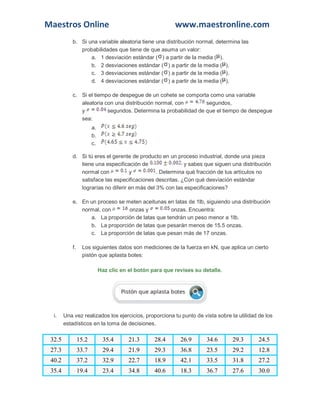 Maestros Online www.maestronline.com 
b. Si una variable aleatoria tiene una distribución normal, determina las probabilidades que tiene de que asuma un valor: a. 1 desviación estándar () a partir de la media (). b. 2 desviaciones estándar () a partir de la media (). c. 3 desviaciones estándar () a partir de la media (). d. 4 desviaciones estándar () a partir de la media (). c. Si el tiempo de despegue de un cohete se comporta como una variable aleatoria con una distribución normal, con segundos, y segundos. Determina la probabilidad de que el tiempo de despegue sea: a. b. c. d. Si tú eres el gerente de producto en un proceso industrial, donde una pieza tiene una especificación de y sabes que siguen una distribución normal con y . Determina qué fracción de tus artículos no satisface las especificaciones descritas. ¿Con qué desviación estándar lograrías no diferir en más del 3% con las especificaciones? e. En un proceso se meten aceitunas en latas de 1lb, siguiendo una distribución normal, con onzas y onzas. Encuentra: a. La proporción de latas que tendrán un peso menor a 1lb. b. La proporción de latas que pesarán menos de 15.5 onzas. c. La proporción de latas que pesan más de 17 onzas. f. Los siguientes datos son mediciones de la fuerza en kN, que aplica un cierto pistón que aplasta botes: Haz clic en el botón para que revises su detalle. i. Una vez realizados los ejercicios, proporciona tu punto de vista sobre la utilidad de los estadísticos en la toma de decisiones. 32.5 15.2 35.4 21.3 28.4 26.9 34.6 29.3 24.5 27.3 33.7 29.4 21.9 29.3 36.8 23.5 29.2 12.8 40.2 37.2 32.9 22.7 18.9 42.1 33.5 31.8 27.2 35.4 19.4 23.4 34.8 40.6 18.3 36.7 27.6 30.0  