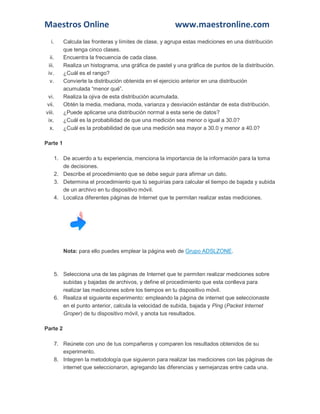 Maestros Online www.maestronline.com 
i. Calcula las fronteras y límites de clase, y agrupa estas mediciones en una distribución que tenga cinco clases. 
ii. Encuentra la frecuencia de cada clase. 
iii. Realiza un histograma, una gráfica de pastel y una gráfica de puntos de la distribución. 
iv. ¿Cuál es el rango? 
v. Convierte la distribución obtenida en el ejercicio anterior en una distribución acumulada “menor qué”. 
vi. Realiza la ojiva de esta distribución acumulada. 
vii. Obtén la media, mediana, moda, varianza y desviación estándar de esta distribución. 
viii. ¿Puede aplicarse una distribución normal a esta serie de datos? 
ix. ¿Cuál es la probabilidad de que una medición sea menor o igual a 30.0? 
x. ¿Cuál es la probabilidad de que una medición sea mayor a 30.0 y menor a 40.0? Parte 1 1. De acuerdo a tu experiencia, menciona la importancia de la información para la toma de decisiones. 2. Describe el procedimiento que se debe seguir para afirmar un dato. 3. Determina el procedimiento que tú seguirías para calcular el tiempo de bajada y subida de un archivo en tu dispositivo móvil. 4. Localiza diferentes páginas de Internet que te permitan realizar estas mediciones. Nota: para ello puedes emplear la página web de Grupo ADSLZONE. 5. Selecciona una de las páginas de Internet que te permiten realizar mediciones sobre subidas y bajadas de archivos, y define el procedimiento que esta conlleva para realizar las mediciones sobre los tiempos en tu dispositivo móvil. 6. Realiza el siguiente experimento: empleando la página de internet que seleccionaste en el punto anterior, calcula la velocidad de subida, bajada y Ping (Packet Internet Groper) de tu dispositivo móvil, y anota tus resultados. Parte 2 7. Reúnete con uno de tus compañeros y comparen los resultados obtenidos de su experimento. 8. Integren la metodología que siguieron para realizar las mediciones con las páginas de internet que seleccionaron, agregando las diferencias y semejanzas entre cada una.  