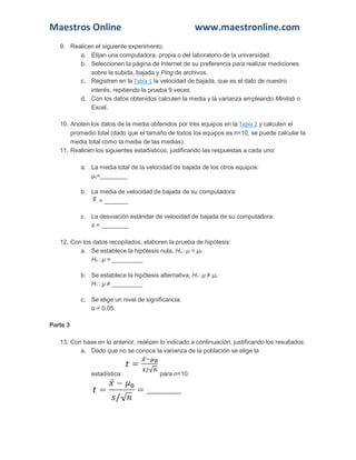 Maestros Online www.maestronline.com 
9. Realicen el siguiente experimento: a. Elijan una computadora, propia o del laboratorio de la universidad. b. Seleccionen la página de Internet de su preferencia para realizar mediciones sobre la subida, bajada y Ping de archivos. c. Registren en la Tabla 1 la velocidad de bajada, que es el dato de nuestro interés, repitiendo la prueba 9 veces. d. Con los datos obtenidos calculen la media y la varianza empleando Minitab o Excel. 10. Anoten los datos de la media obtenidos por tres equipos en la Tabla 2 y calculen el promedio total (dado que el tamaño de todos los equipos es n=10, se puede calcular la media total como la media de las medias). 11. Realicen los siguientes estadísticos, justificando las respuestas a cada uno: a. La media total de la velocidad de bajada de los otros equipos: μ0=________ b. La media de velocidad de bajada de su computadora: = _______ c. La desviación estándar de velocidad de bajada de su computadora: s = ________ 12. Con los datos recopilados, elaboren la prueba de hipótesis: a. Se establece la hipótesis nula, H0 : μ = μ0 H0 : μ = _________ b. Se establece la hipótesis alternativa, H1: μ ≠ μ0 H1 : μ ≠ _________ c. Se elige un nivel de significancia: α = 0.05. Parte 3 13. Con base en lo anterior, realicen lo indicado a continuación, justificando los resultados: a. Dado que no se conoce la varianza de la población se elige la estadística: para n=10.  