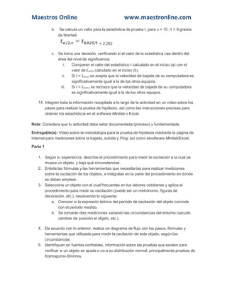 Maestros Online www.maestronline.com 
b. Se calcula un valor para la estadística de prueba t, para v = 10 -1 = 9 grados de libertad. = 2.262 c. Se toma una decisión, verificando si el valor de la estadística cae dentro del área del nivel de significancia: i. Comparen el valor del estadístico t calculado en el inciso (a) con el valor de t0.025,9 calculado en el inciso (b). ii. Si t < t0.025,9 se acepta que la velocidad de bajada de su computadora es significativamente igual a la de los otros equipos. iii. Si t > t0.025,9 se rechaza que la velocidad de bajada de su computadora es significativamente igual a la de los otros equipos. 14. Integren toda la información recopilada a lo largo de la actividad en un video sobre los pasos para realizar la prueba de hipótesis, así como las instrucciones precisas para obtener los estadísticos en el software Minitab o Excel. Nota: Considera que tu actividad debe estar documentada (proceso) y fundamentada. Entregable(s): Video sobre la metodología para la prueba de hipótesis mediante la página de Internet para mediciones sobre la bajada, subida y Ping; así como elsoftware Minitab/Excel. Parte 1 1. Según tu experiencia, describe el procedimiento para medir la oscilación a la cual se mueve un objeto, y bajo qué circunstancias. 2. Enlista las fórmulas y las herramientas que necesitarías para realizar mediciones sobre la oscilación de los objetos, e intégralas en la parte del procedimiento en donde se deben emplear. 3. Selecciona un objeto con el cual frecuentas en tus labores cotidianas y aplica el procedimiento para medir su oscilación (puede ser un metrónomo, figuras de decoración, etc.), resolviendo lo siguiente: a. Conocer si la expresión teórica del periodo de oscilación del objeto coincide con el periodo medido. b. Se tomarán diez mediciones variando las circunstancias del entorno (sacudir, cambiar de posición el objeto, etc.). 4. De acuerdo con lo anterior, realiza un diagrama de flujo con los pasos, fórmulas y herramientas que utilizaste para medir la oscilación de este objeto, según las circunstancias. 5. Identifiquen en fuentes confiables, información sobre las pruebas que existen para verificar si un objeto se ajusta o no a su distribución normal, principalmente pruebas de Kolmogorov-Smirnov.  