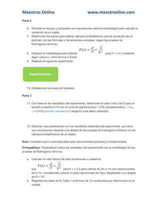 Maestros Online www.maestronline.com 
Parte 2 6. Reúnete en equipo y compartan sus experiencias sobre la metodología para calcular la oscilación de un objeto. 7. Determinen los pasos para realizar cálculos probabilísticos para la oscilación de un péndulo; con las fórmulas y herramientas a emplear, según las pruebas de Kolmogorov-Smirnov. 8. Indiquen la metodología para obtener: para 0 < x ≤ 2 mediante algún software, como Minitab o Excel. 9. Realicen el siguiente experimento: 10. Establezcan la prueba de hipótesis. Parte 3 11. Con base en los resultados del experimento, determinen el valor crítico de D para un tamaño muestral n=10 con un nivel de significancia α = 0.05 (considerandoDα, n = D0.05, 10 = 0.410) y tomen una decisión respecto a los datos obtenidos. 12. Elaboren una presentación con los resultados obtenidos del experimento, así como sus conclusiones respecto a la utilidad de las pruebas de Kolmogorov-Smirnov en los cálculos probabilísticos de un objeto. Nota: Considera que tu actividad debe estar documentada (proceso) y fundamentada. Entregable(s): Presentación sobre los resultados del experimento con la metodología de las pruebas de Kolmogorov-Smirnov. a. Calculen el valor teórico de diez oscilaciones si sabemos que para 0 < x ≤ 2 para valores de 2m a 1m con disminuciones de 0.1m, considerando colocar un peso aproximado de 1kg y desplazarlo a un ángulo de Θ = 10°. b. Registren los datos en la Tabla 1 al término de 10 oscilaciones por disminución en la cuerda.  