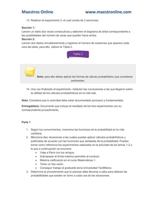 Maestros Online www.maestronline.com 
13. Realicen el experimento 3, el cual consta de 2 secciones: Sección 1: Lancen un dado dos veces consecutivas y elaboren el diagrama de árbol correspondiente a las posibilidades del número de caras que quedan hacia arriba. Sección 2: Lancen dos dados simultáneamente y registren el número de ocasiones que aparece cada cara del dado; para ello, utilicen la Tabla 2. Nota: para ello debes aplicar las formas de cálculo probabilístico que consideres pertinentes. 14. Una vez finalizado el experimento, redacten las conclusiones a las que llegaron sobre la utilidad de los cálculos probabilísticos en la vida real. Nota: Considera que tu actividad debe estar documentada (proceso) y fundamentada. Entregable(s): Documento que incluya el resultado de los tres experimentos con su correspondiente procedimiento. 
Parte 1 1. Según tus conocimientos, menciona las funciones de la probabilidad en la vida cotidiana. 2. Menciona diez situaciones a las cuales puedas aplicar cálculos probabilísticos y justifícalas de acuerdo con las funciones que señalaste de la probabilidad. Puedes tomar como referencia los experimentos realizados en la actividad de los temas 1-2 o lo que a continuación se enumera:  Viaje a París con tus amigos.  Sobrepasar el límite máximo permitido al conducir.  Máxima calificación en el curso Matemáticas 1.  Tener un hijo varón.  Conseguir trabajo al graduarte de la Universidad TecMilenio. 3. Determina el procedimiento que tú piensas debe llevarse a cabo para obtener las probabilidades que existen en torno a cada una de las situaciones.  
