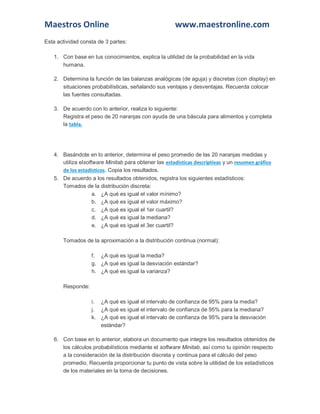 Maestros Online www.maestronline.com 
Esta actividad consta de 3 partes: 1. Con base en tus conocimientos, explica la utilidad de la probabilidad en la vida humana. 2. Determina la función de las balanzas analógicas (de aguja) y discretas (con display) en situaciones probabilísticas, señalando sus ventajas y desventajas. Recuerda colocar las fuentes consultadas. 3. De acuerdo con lo anterior, realiza lo siguiente: Registra el peso de 20 naranjas con ayuda de una báscula para alimentos y completa la tabla. 4. Basándote en lo anterior, determina el peso promedio de las 20 naranjas medidas y utiliza elsoftware Minitab para obtener las estadísticas descriptivas y un resumen gráfico de los estadísticos. Copia los resultados. 5. De acuerdo a los resultados obtenidos, registra los siguientes estadísticos: Tomados de la distribución discreta: a. ¿A qué es igual el valor mínimo? b. ¿A qué es igual el valor máximo? c. ¿A qué es igual el 1er cuartil? d. ¿A qué es igual la mediana? e. ¿A qué es igual el 3er cuartil? Tomados de la aproximación a la distribución continua (normal): f. ¿A qué es igual la media? g. ¿A qué es igual la desviación estándar? h. ¿A qué es igual la varianza? Responde: i. ¿A qué es igual el intervalo de confianza de 95% para la media? j. ¿A qué es igual el intervalo de confianza de 95% para la mediana? k. ¿A qué es igual el intervalo de confianza de 95% para la desviación estándar? 6. Con base en lo anterior, elabora un documento que integre los resultados obtenidos de los cálculos probabilísticos mediante el software Minitab, así como tu opinión respecto a la consideración de la distribución discreta y continua para el cálculo del peso promedio. Recuerda proporcionar tu punto de vista sobre la utilidad de los estadísticos de los materiales en la toma de decisiones.  