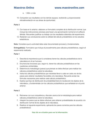 Maestros Online www.maestronline.com 
e. 1.90m o más 10. Compartan sus resultados con los demás equipos, recibiendo y proporcionando retroalimentación en sus áreas de oportunidad. Parte 3 11. Con base en lo anterior, elaboren un formulario completo de la distribución normal, que incluya las instrucciones precisas para hacer una aproximación normal en el software Minitab. Recuerden justificar su trabajo con los resultados obtenidos del experimento. 12. Redacten sus conclusiones sobre la utilidad del cálculo probabilístico en los estudios estadísticos. Nota: Considera que tu actividad debe estar documentada (proceso) y fundamentada. Entregable(s): Formulario que incluya el procedimiento para cálculos probabilísticos, según el experimento realizado. Parte 1 1. Describe la importancia que tú consideras tienen los cálculos probabilísticos de la naturaleza en el ser humano. 2. Enumera las funciones que, según tú, tienen los cálculos probabilísticos en las cuestiones ambientales. 3. Determina la metodología (pasos) que piensas se debe efectuar para realizar los cálculos probabilísticos sobre la naturaleza. 4. Indica los cálculos probabilísticos que necesitas llevar a cabo en cada uno de los pasos para obtener resultados favorables a la naturaleza. Recuerda anotar las fórmulas necesarias para realizar cada cálculo probabilístico. 5. Explica qué tipo de distribución de probabilidad tiene la recolección de objetos de la naturaleza, y fundaméntala con los cálculos probabilísticos que señalaste en el punto anterior. Parte 2 6. Reúnanse con sus compañeros y discutan acerca de la metodología para realizar cálculos probabilísticos sobre la naturaleza. 7. Integren los pasos que se deben efectuar para obtener probabilidades de acuerdo a la distribución normal de los objetos de la naturaleza. 8. Realicen el siguiente experimento, aplicando los pasos correctos para los cálculos probabilísticos: Haz clic en el botón para ver la información.  