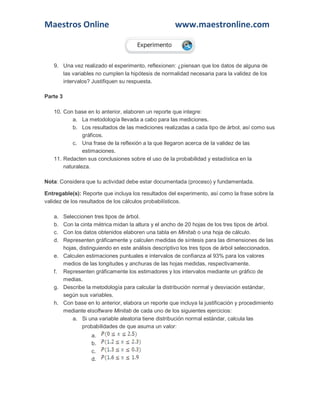 Maestros Online www.maestronline.com 
9. Una vez realizado el experimento, reflexionen: ¿piensan que los datos de alguna de las variables no cumplen la hipótesis de normalidad necesaria para la validez de los intervalos? Justifiquen su respuesta. Parte 3 10. Con base en lo anterior, elaboren un reporte que integre: a. La metodología llevada a cabo para las mediciones. b. Los resultados de las mediciones realizadas a cada tipo de árbol, así como sus gráficos. c. Una frase de la reflexión a la que llegaron acerca de la validez de las estimaciones. 11. Redacten sus conclusiones sobre el uso de la probabilidad y estadística en la naturaleza. Nota: Considera que tu actividad debe estar documentada (proceso) y fundamentada. Entregable(s): Reporte que incluya los resultados del experimento, así como la frase sobre la validez de los resultados de los cálculos probabilísticos. a. Seleccionen tres tipos de árbol. b. Con la cinta métrica midan la altura y el ancho de 20 hojas de los tres tipos de árbol. c. Con los datos obtenidos elaboren una tabla en Minitab o una hoja de cálculo. d. Representen gráficamente y calculen medidas de síntesis para las dimensiones de las hojas, distinguiendo en este análisis descriptivo los tres tipos de árbol seleccionados. e. Calculen estimaciones puntuales e intervalos de confianza al 93% para los valores medios de las longitudes y anchuras de las hojas medidas, respectivamente. f. Representen gráficamente los estimadores y los intervalos mediante un gráfico de medias. g. Describe la metodología para calcular la distribución normal y desviación estándar, según sus variables. h. Con base en lo anterior, elabora un reporte que incluya la justificación y procedimiento mediante elsoftware Minitab de cada uno de los siguientes ejercicios: a. Si una variable aleatoria tiene distribución normal estándar, calcula las probabilidades de que asuma un valor: a. b. c. d.  