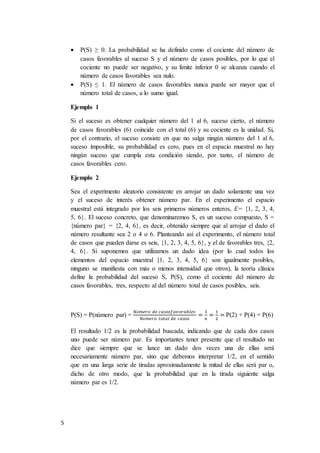 5
 P(S) ≥ 0. La probabilidad se ha definido como el cociente del número de
casos favorables al suceso S y el número de casos posibles, por lo que el
cociente no puede ser negativo, y su límite inferior 0 se alcanza cuando el
número de casos favorables sea nulo.
 P(S) ≤ 1. El número de casos favorables nunca puede ser mayor que el
número total de casos, a lo sumo igual.
Ejemplo 1
Si el suceso es obtener cualquier número del 1 al 6, suceso cierto, el número
de casos favorables (6) coincide con el total (6) y su cociente es la unidad. Si,
por el contrario, el suceso consiste en que no salga ningún número del 1 al 6,
suceso imposible, su probabilidad es cero, pues en el espacio muestral no hay
ningún suceso que cumpla esta condición siendo, por tanto, el número de
casos favorables cero.
Ejemplo 2
Sea el experimento aleatorio consistente en arrojar un dado solamente una vez
y el suceso de interés obtener número par. En el experimento el espacio
muestral está integrado por los seis primeros números enteros, E= {1, 2, 3, 4,
5, 6}. El suceso concreto, que denominaremos S, es un suceso compuesto, S =
{número par} = {2, 4, 6}, es decir, obtenido siempre que al arrojar el dado el
número resultante sea 2 o 4 o 6. Planteando así el experimento, el número total
de casos que pueden darse es seis, {1, 2, 3, 4, 5, 6}, y el de favorables tres, {2,
4, 6}. Si suponemos que utilizamos un dado idea (por lo cual todos los
elementos del espacio muestral {1, 2, 3, 4, 5, 6} son igualmente posibles,
ninguno se manifiesta con más o menos intensidad que otros), la teoría clásica
define la probabilidad del suceso S, P(S), como el cociente del número de
casos favorables, tres, respecto al del número total de casos posibles, seis.
P(S) = P(número par) =
𝑁ú𝑚𝑒𝑟𝑜 𝑑𝑒 𝑐𝑎𝑠𝑜𝑠𝑓𝑎𝑣𝑜𝑟𝑎𝑏𝑙𝑒𝑠
𝑁ú𝑚𝑒𝑟𝑜 𝑡𝑜𝑡𝑎𝑙 𝑑𝑒 𝑐𝑎𝑠𝑜𝑠
=
3
6
=
1
2
= P(2) + P(4) + P(6)
El resultado 1/2 es la probabilidad buscada, indicando que de cada dos casos
uno puede ser número par. Es importantes tener presente que el resultado no
dice que siempre que se lance un dado dos veces una de ellas será
necesariamente número par, sino que debemos interpretar 1/2, en el sentido
que en una larga serie de tiradas aproximadamente la mitad de ellas será par o,
dicho de otro modo, que la probabilidad que en la tirada siguiente salga
número par es 1/2.
 