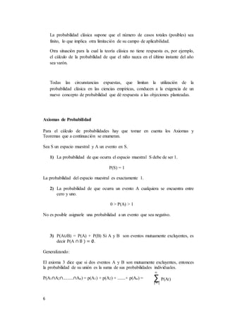 6
La probabilidad clásica supone que el número de casos totales (posibles) sea
finito, lo que implica otra limitación de su campo de aplicabilidad.
Otra situación para la cual la teoría clásica no tiene respuesta es, por ejemplo,
el cálculo de la probabilidad de que el niño nazca en el último instante del año
sea varón.
Todas las circunstancias expuestas, que limitan la utilización de la
probabilidad clásica en las ciencias empíricas, conducen a la exigencia de un
nuevo concepto de probabilidad que dé respuesta a las objeciones planteadas.
Axiomas de Probabilidad
Para el cálculo de probabilidades hay que tomar en cuenta los Axiomas y
Teoremas que a continuación se enumeran.
Sea S un espacio muestral y A un evento en S.
1) La probabilidad de que ocurra el espacio muestral S debe de ser 1.
P(S) = 1
La probabilidad del espacio muestral es exactamente 1.
2) La probabilidad de que ocurra un evento A cualquiera se encuentra entre
cero y uno.
0 > P(A) > 1
No es posible asignarle una probabilidad a un evento que sea negativo.
3) P(A∪B) = P(A) + P(B) Si A y B son eventos mutuamente excluyentes, es
decir P(A ∩ B ) = ∅.
Generalizando:
El axioma 3 dice que si dos eventos A y B son mutuamente excluyentes, entonces
la probabilidad de su unión es la suma de sus probabilidades individuales.
P(A1∩A2∩.........∩An) = p(A1) + p(A2) + .......+ p(An) =
∞
∑ P(Ai)
i=1
 