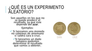 ¿QUÉ ES UN EXPERIMENTO
ALEATORIO?
Son aquellos en los que no
se puede predecir el
resultado, ya que éste
depende del azar.
Ejemplos:
 Si lanzamos una moneda
no sabemos de antemano
si saldrá cara o cruz.
Si lanzamos un dado
tampoco podemos
determinar el resultado
que vamos a obtener.
 