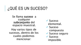 ¿QUÉ ES UN SUCESO?
Se llama suceso a
cualquier
subconjunto del
espacio muestral.
Hay varios tipos de
sucesos, dentro de los
cuales podemos
mencionar:
 Suceso
elemental.
 Suceso
compuesto
 Suceso seguro
 Suceso
imposible.
 
