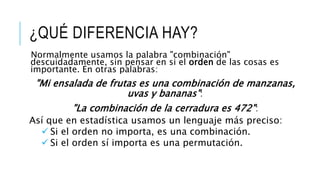 ¿QUÉ DIFERENCIA HAY?
"Mi ensalada de frutas es una combinación de manzanas,
uvas y bananas":
"La combinación de la cerradura es 472":
Normalmente usamos la palabra "combinación"
descuidadamente, sin pensar en si el orden de las cosas es
importante. En otras palabras:
Así que en estadística usamos un lenguaje más preciso:
 Si el orden no importa, es una combinación.
 Si el orden sí importa es una permutación.
 