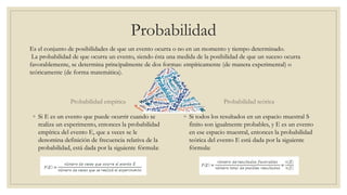 Probabilidad
Probabilidad empírica
◦ Si E es un evento que puede ocurrir cuando se
realiza un experimento, entonces la probabilidad
empírica del evento E, que a veces se le
denomina definición de frecuencia relativa de la
probabilidad, está dada por la siguiente fórmula:
Probabilidad teórica
◦ Si todos los resultados en un espacio muestral S
finito son igualmente probables, y E es un evento
en ese espacio muestral, entonces la probabilidad
teórica del evento E está dada por la siguiente
fórmula:
Es el conjunto de posibilidades de que un evento ocurra o no en un momento y tiempo determinado.
La probabilidad de que ocurra un evento, siendo ésta una medida de la posibilidad de que un suceso ocurra
favorablemente, se determina principalmente de dos formas: empíricamente (de manera experimental) o
teóricamente (de forma matemática).
 