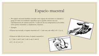 Espacio muestral
◦ Por espacio muestral (también conocido como espacio de muestreo) se entiende el
grupo de todos los resultados específicos que se pueden obtener tras una
experimentación de carácter aleatorio. A cada uno de sus componentes se los define
como puntos muestrales o, simplemente, muestras.
◦ Ejemplo:
Al lanzar una moneda, el espacio muestral es E = {sale cara, sale sello} ó E = {c, s}.
Al lanzar un dado de seis caras, el espacio muestral es
E = {sale 1, sale 2, sale 3, sale 4, sale 5, sale 6}
ó E = {1, 2, 3, 4, 5, 6
 