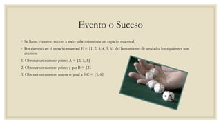 Evento o Suceso
◦ Se llama evento o suceso a todo subconjunto de un espacio muestral.
◦ Por ejemplo en el espacio muestral E = {1, 2, 3, 4, 5, 6} del lanzamiento de un dado, los siguientes son
eventos:
1. Obtener un número primo A = {2, 3, 5}
2. Obtener un número primo y par B = {2}
3. Obtener un número mayor o igual a 5 C = {5, 6}
 