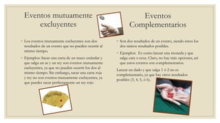 Eventos mutuamente
excluyentes
◦ Los eventos mutuamente excluyentes son dos
resultados de un evento que no pueden ocurrir al
mismo tiempo.
◦ Ejemplos: Sacar una carta de un mazo estándar y
que salga un as y un rey son eventos mutuamente
excluyentes, ya que no pueden ocurrir los dos al
mismo tiempo. Sin embargo, sacar una carta roja
y rey no son eventos mutuamente excluyentes, ya
que puedes sacar perfectamente un rey rojo
◦ Son dos resultados de un evento, siendo éstos los
dos únicos resultados posibles.
◦ Ejemplos: Es como lanzar una moneda y que
salga cara o cruz. Claro, no hay más opciones, así
que estos eventos son complementarios.
Lanzar un dado y que salga 1 ó 2 no es
complementario, ya que hay otros resultados
posibles (3, 4, 5, ó 6).
Eventos
Complementarios
 