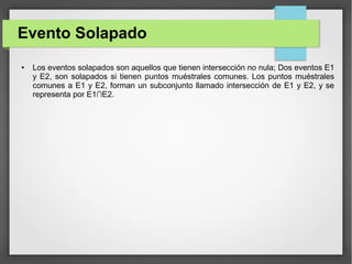 Evento Solapado
● Los eventos solapados son aquellos que tienen intersección no nula; Dos eventos E1
y E2, son solapados si tienen puntos muéstrales comunes. Los puntos muéstrales
comunes a E1 y E2, forman un subconjunto llamado intersección de E1 y E2, y se
representa por E1∩E2.
 
