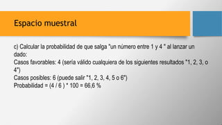 Espacio muestral
c) Calcular la probabilidad de que salga "un número entre 1 y 4 " al lanzar un
dado:
Casos favorables: 4 (sería válido cualquiera de los siguientes resultados "1, 2, 3, o
4")
Casos posibles: 6 (puede salir "1, 2, 3, 4, 5 o 6")
Probabilidad = (4 / 6 ) * 100 = 66,6 %
 
