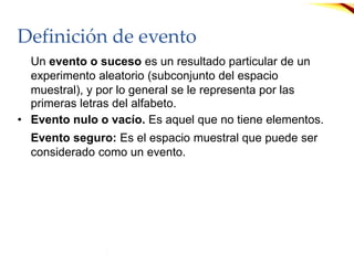Definición de evento
Un evento o suceso es un resultado particular de un
experimento aleatorio (subconjunto del espacio
muestral), y por lo general se le representa por las
primeras letras del alfabeto.
• Evento nulo o vacío. Es aquel que no tiene elementos.
Evento seguro: Es el espacio muestral que puede ser
considerado como un evento.
 
