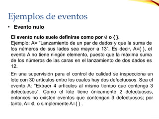 Ejemplos de eventos
• Evento nulo
En una supervisión para el control de calidad se inspecciona un
lote con 30 artículos entre los cuales hay dos defectuosos. Sea el
evento A: “Extraer 4 artículos al mismo tiempo que contenga 3
defectuosos”. Como el lote tiene únicamente 2 defectuosos,
entonces no existen eventos que contengan 3 defectuosos; por
tanto, A= ∅, o simplemente A={ } .
El evento nulo suele definirse como por ∅ o { }.
Ejemplo: A= “Lanzamiento de un par de dados y que la suma de
los números de sus lados sea mayor a 13”. Es decir, A={ }, el
evento A no tiene ningún elemento, puesto que la máxima suma
de los números de las caras en el lanzamiento de dos dados es
12.
 