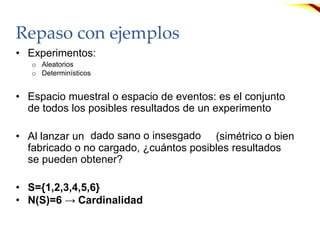 Repaso con ejemplos
• Experimentos:
o Aleatorios
o Determinísticos
• Espacio muestral o espacio de eventos: es el conjunto
de todos los posibles resultados de un experimento
• Al lanzar un (simétrico o bien
fabricado o no cargado, ¿cuántos posibles resultados
se pueden obtener?
• S={1,2,3,4,5,6}
• N(S)=6 → Cardinalidad
dado sano o insesgado
 