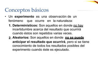 Conceptos básicos
• Un experimento es una observación de un
fenómeno que ocurre en la naturaleza:
1. Determinísticos: Son aquellos en donde no hay
incertidumbre acerca del resultado que ocurrirá
cuando éstos son repetidos varias veces.
Aleatorios: Son aquellos en donde no se puede
2.
anticipar el resultado que ocurrirá, pero si se tiene
conocimiento de todos los resultados posibles del
experimento cuando éste es ejecutado.
 