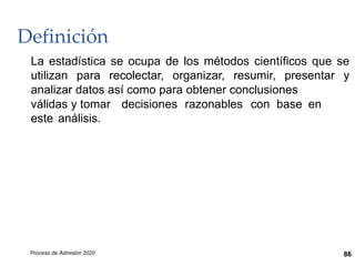 Definición
La estadística se ocupa de los métodos científicos que se
utilizan para recolectar, organizar, resumir, presentar y
analizar datos así como para obtener conclusiones
válidas y tomar decisiones razonables con base en
este análisis.
Proceso de Admisión 2020 86
 