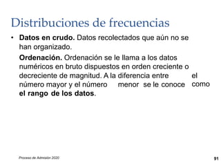 Distribuciones de frecuencias
• Datos en crudo. Datos recolectados que aún no se
han organizado.
Ordenación. Ordenación se le llama a los datos
numéricos en bruto dispuestos en orden creciente o
decreciente de magnitud. A la diferencia entre el
como
número mayor y el número menor se le conoce
el rango de los datos.
Proceso de Admisión 2020 91
 