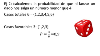 Ej 2: calculemos la probabilidad de que al lanzar un
dado nos salga un número menor que 4
Casos totales 6 = {1,2,3,4,5,6}
Casos favorables 3: {1,2,3}
𝑃 =
3
6
=0,5
 