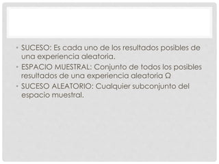• SUCESO: Es cada uno de los resultados posibles de
una experiencia aleatoria.
• ESPACIO MUESTRAL: Conjunto de todos los posibles
resultados de una experiencia aleatoria Ω
• SUCESO ALEATORIO: Cualquier subconjunto del
espacio muestral.
 