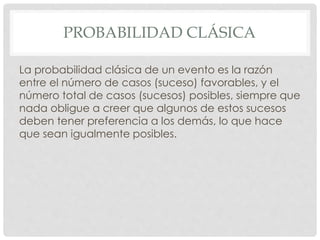 PROBABILIDAD CLÁSICA
La probabilidad clásica de un evento es la razón
entre el número de casos (suceso) favorables, y el
número total de casos (sucesos) posibles, siempre que
nada obligue a creer que algunos de estos sucesos
deben tener preferencia a los demás, lo que hace
que sean igualmente posibles.
 