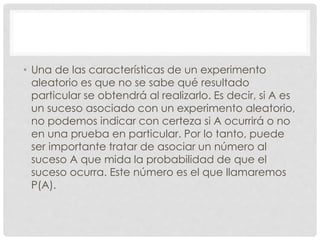 • Una de las características de un experimento
aleatorio es que no se sabe qué resultado
particular se obtendrá al realizarlo. Es decir, si A es
un suceso asociado con un experimento aleatorio,
no podemos indicar con certeza si A ocurrirá o no
en una prueba en particular. Por lo tanto, puede
ser importante tratar de asociar un número al
suceso A que mida la probabilidad de que el
suceso ocurra. Este número es el que llamaremos
P(A).
 