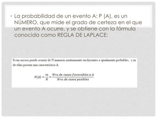 • La probabilidad de un evento A: P (A), es un
NÚMERO, que mide el grado de certeza en el que
un evento A ocurre, y se obtiene con la fórmula
conocida como REGLA DE LAPLACE:
 