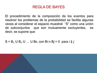 REGLA DE BAYES
El procedimiento de la composición de los eventos para
resolver los problemas de la probabilidad se facilita algunas
veces al considerar el espacio muestral “S” como una unión
de subconjuntos que son mutuamente excluyentes, es
decir, se supone que
S = B₁ U B₂ U … U Bк, con Bi n Bj = 0 para i ‡ j
 