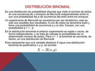 DISTRIBUCIÓN BINOMIAL
Es una distribución de probabilidad discreta que mide el número de éxitos
en una secuencia de n ensayos de Bernoulli independientes entre sí,
con una probabilidad fija p de ocurrencia del éxito entre los ensayos.
Un experimento de Bernoulli se caracteriza por ser dicotómico, esto es,
sólo son posibles dos resultados. A uno de estos se denomina éxito y
tiene una probabilidad de ocurrencia p y al otro, fracaso, con una
probabilidad q = 1 - p.
En la distribución binomial el anterior experimento se repite n veces, de
forma independiente, y se trata de calcular la probabilidad de un
determinado número de éxitos. Para n = 1, la binomial se convierte, de
hecho, en una distribución de Bernoulli.
Para representar que una variable aleatoria X sigue una distribución
binomial de parámetros n y p, se escribe:
 