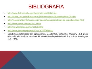BIBLIOGRAFIA
• http://www.definicionabc.com/general/probabilidad.php
• http://thales.cica.es/rd/Recursos/rd98/Matematicas/28/matematicas-28.html
• http://monografias.interbusca.com/matematicas/propiedades-de-la-probabilidad.html
• http://www.vitutor.com/pro/2/a_8.html
• http://es.wikipedia.org/wiki/Probabilidad
• http://www.youtube.com/watch?v=OeTE8Q0Nmcc
• Estadística matemática con aplicaciones, Mendenhall, Scheaffer, Wackerly . Ed grupo
editorial Latinoamérica - Cramer, H. elememtos de probabilidad 2da edicion Huntington
N.Y. 1973.
 