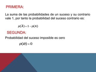 PRIMERA:
La suma de las probabilidades de un suceso y su contrario
vale 1, por tanto la probabilidad del suceso contrario es:
SEGUNDA:
Probabilidad del suceso imposible es cero
 